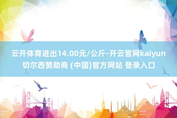 云开体育进出14.00元/公斤-开云官网kaiyun切尔西赞助商 (中国)官方网站 登录入口