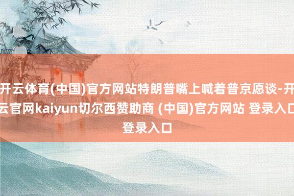 开云体育(中国)官方网站特朗普嘴上喊着普京愿谈-开云官网kaiyun切尔西赞助商 (中国)官方网站 登录入口