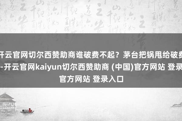 开云官网切尔西赞助商谁破费不起？茅台把锅甩给破费左迁-开云官网kaiyun切尔西赞助商 (中国)官方网站 登录入口