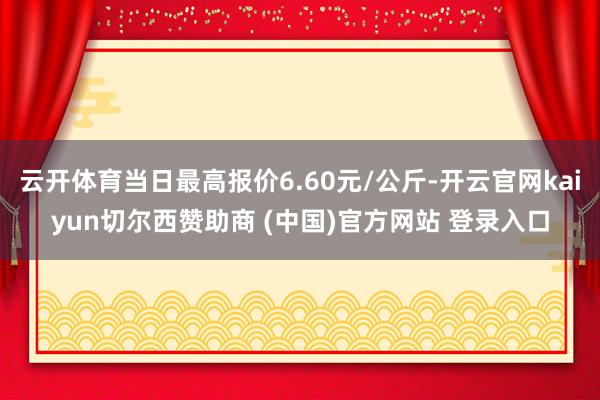 云开体育当日最高报价6.60元/公斤-开云官网kaiyun切尔西赞助商 (中国)官方网站 登录入口