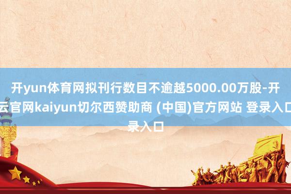 开yun体育网拟刊行数目不逾越5000.00万股-开云官网kaiyun切尔西赞助商 (中国)官方网站 登录入口