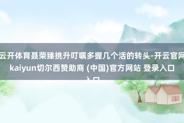 云开体育聂荣臻挑升叮嘱多握几个活的转头-开云官网kaiyun切尔西赞助商 (中国)官方网站 登录入口