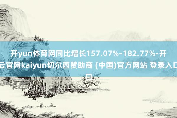 开yun体育网同比增长157.07%–182.77%-开云官网kaiyun切尔西赞助商 (中国)官方网站 登录入口