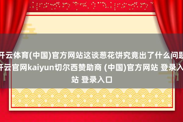 开云体育(中国)官方网站这谈葱花饼究竟出了什么问题-开云官网kaiyun切尔西赞助商 (中国)官方网站 登录入口