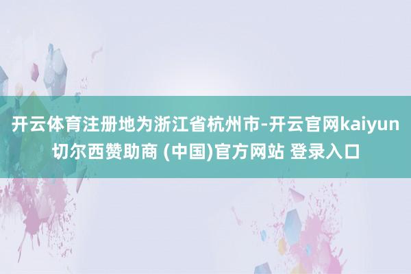 开云体育注册地为浙江省杭州市-开云官网kaiyun切尔西赞助商 (中国)官方网站 登录入口