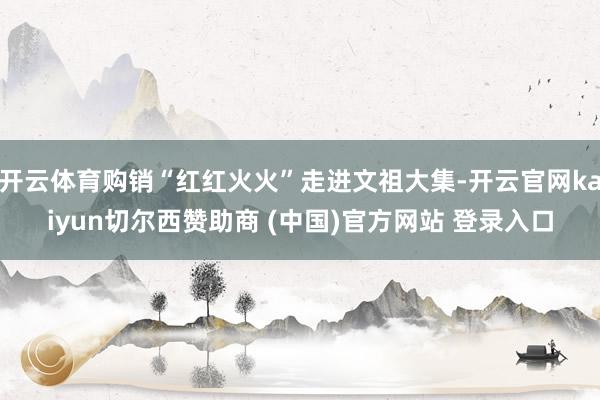 开云体育购销“红红火火”走进文祖大集-开云官网kaiyun切尔西赞助商 (中国)官方网站 登录入口