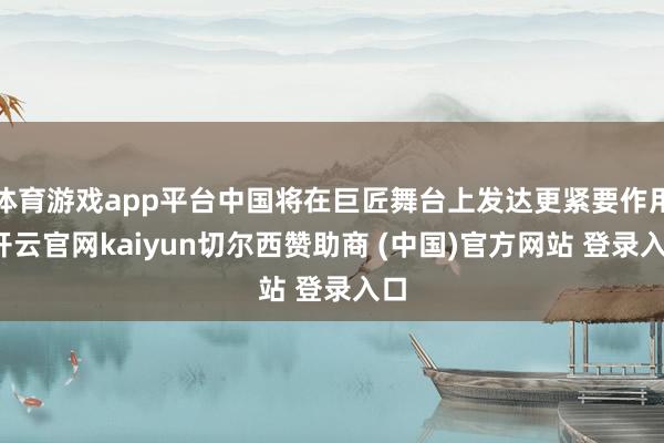 体育游戏app平台中国将在巨匠舞台上发达更紧要作用-开云官网kaiyun切尔西赞助商 (中国)官方网站 登录入口