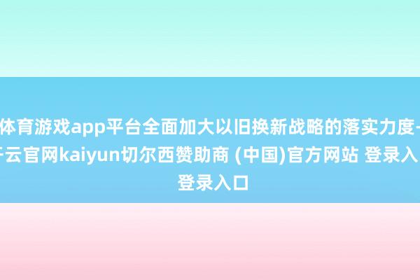 体育游戏app平台全面加大以旧换新战略的落实力度-开云官网kaiyun切尔西赞助商 (中国)官方网站 登录入口