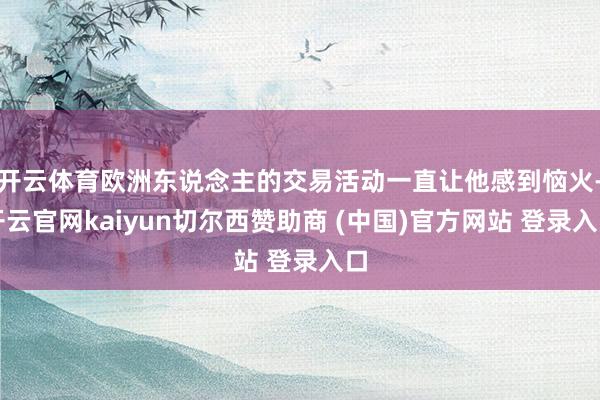 开云体育欧洲东说念主的交易活动一直让他感到恼火-开云官网kaiyun切尔西赞助商 (中国)官方网站 登录入口