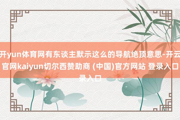 开yun体育网有东谈主默示这么的导航绝顶意思-开云官网kaiyun切尔西赞助商 (中国)官方网站 登录入口