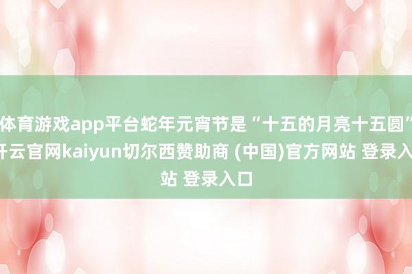 体育游戏app平台蛇年元宵节是“十五的月亮十五圆”-开云官网kaiyun切尔西赞助商 (中国)官方网站 登录入口