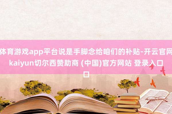 体育游戏app平台说是手脚念给咱们的补贴-开云官网kaiyun切尔西赞助商 (中国)官方网站 登录入口