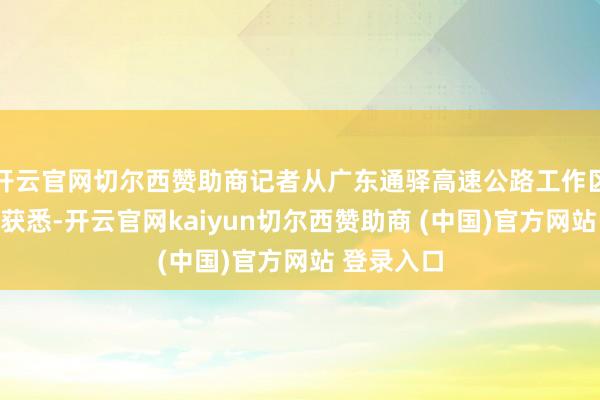 开云官网切尔西赞助商记者从广东通驿高速公路工作区有限公司获悉-开云官网kaiyun切尔西赞助商 (中国)官方网站 登录入口