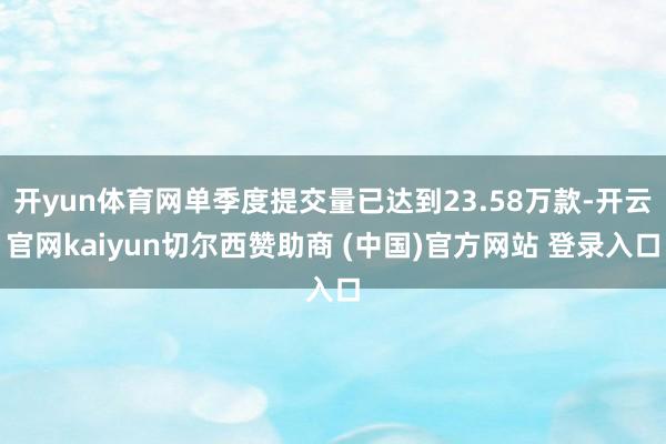 开yun体育网单季度提交量已达到23.58万款-开云官网kaiyun切尔西赞助商 (中国)官方网站 登录入口
