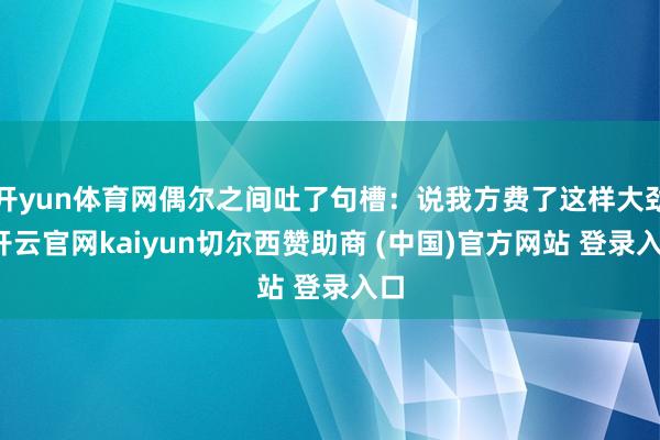 开yun体育网偶尔之间吐了句槽:说我方费了这样大劲-开云官网kaiyun切尔西赞助商 (中国)官方网站 登录入口