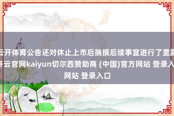 云开体育公告还对休止上市后揣摸后续事宜进行了显露-开云官网kaiyun切尔西赞助商 (中国)官方网站 登录入口
