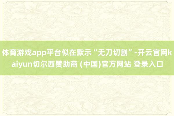 体育游戏app平台似在默示“无刀切割”-开云官网kaiyun切尔西赞助商 (中国)官方网站 登录入口