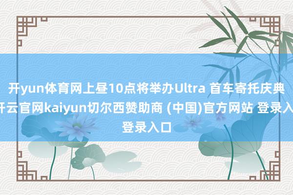 开yun体育网上昼10点将举办Ultra 首车寄托庆典-开云官网kaiyun切尔西赞助商 (中国)官方网站 登录入口