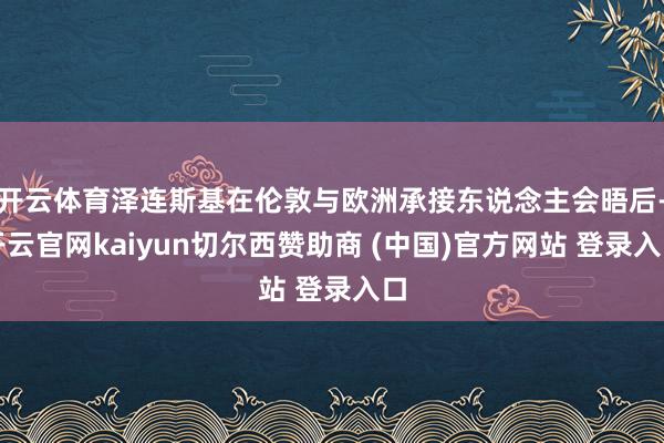 开云体育泽连斯基在伦敦与欧洲承接东说念主会晤后-开云官网kaiyun切尔西赞助商 (中国)官方网站 登录入口