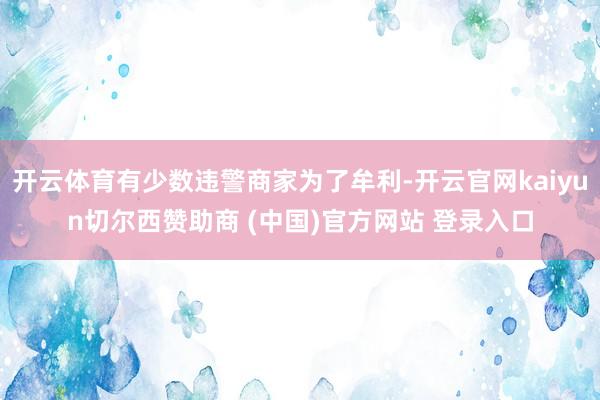开云体育有少数违警商家为了牟利-开云官网kaiyun切尔西赞助商 (中国)官方网站 登录入口
