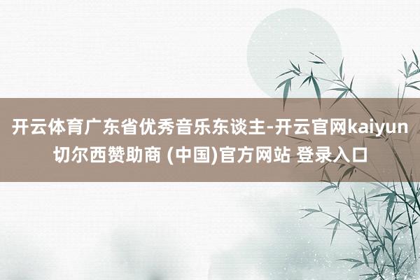 开云体育广东省优秀音乐东谈主-开云官网kaiyun切尔西赞助商 (中国)官方网站 登录入口