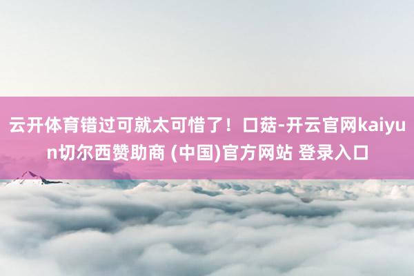 云开体育错过可就太可惜了！口菇-开云官网kaiyun切尔西赞助商 (中国)官方网站 登录入口