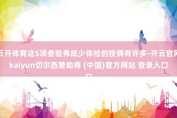 云开体育这5项查验弗成少体检的技俩有许多-开云官网kaiyun切尔西赞助商 (中国)官方网站 登录入口