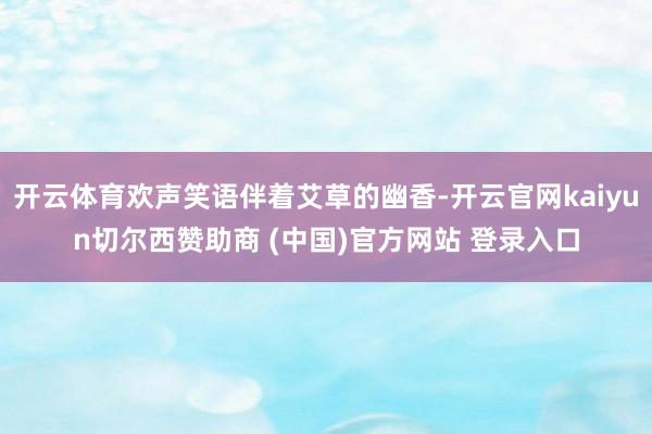 开云体育欢声笑语伴着艾草的幽香-开云官网kaiyun切尔西赞助商 (中国)官方网站 登录入口
